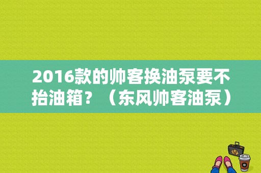 2016款的帅客换油泵要不抬油箱？（东风帅客油泵）-图1