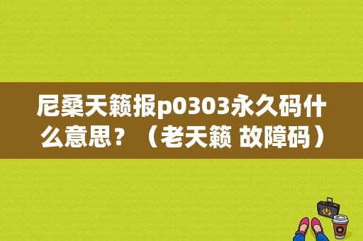 尼桑天籁报p0303永久码什么意思？（老天籁 故障码）-图1