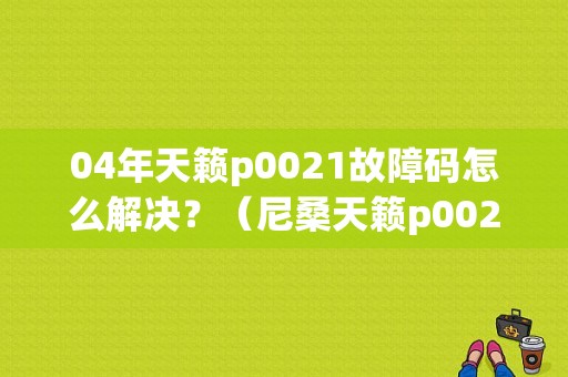04年天籁p0021故障码怎么解决？（尼桑天籁p0021故障）-图1