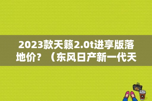 2023款天籁2.0t进享版落地价？（东风日产新一代天籁）-图1