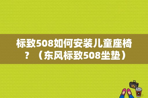 标致508如何安装儿童座椅？（东风标致508坐垫）-图1