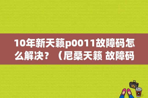 10年新天籁p0011故障码怎么解决？（尼桑天籁 故障码 p0011）-图1