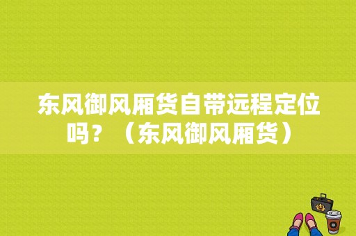 东风御风厢货自带远程定位吗？（东风御风厢货）-图1