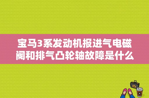 宝马3系发动机报进气电磁阀和排气凸轮轴故障是什么问题？（宝马三系进排气凸轮轴故障原因）-图1