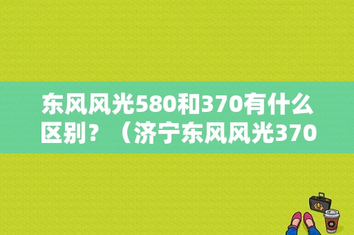 东风风光580和370有什么区别？（济宁东风风光370）-图1