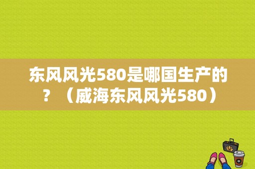 东风风光580是哪国生产的？（威海东风风光580）-图1