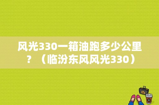 风光330一箱油跑多少公里？（临汾东风风光330）-图2