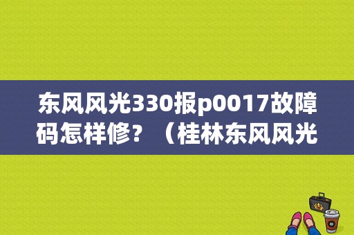 东风风光330报p0017故障码怎样修？（桂林东风风光330）-图1