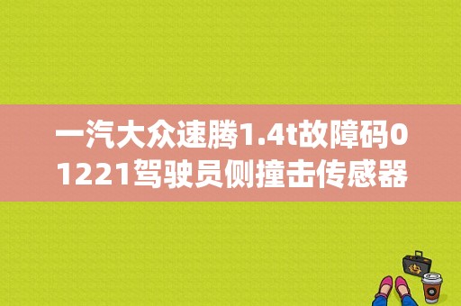 一汽大众速腾1.4t故障码01221驾驶员侧撞击传感器侧安全气囊g179故障是什么？（老速腾故障码01221）