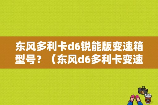 东风多利卡d6锐能版变速箱型号？（东风d6多利卡变速箱）-图1