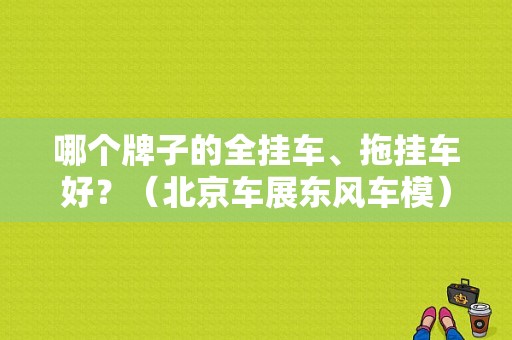 哪个牌子的全挂车、拖挂车好？（北京车展东风车模）-图1