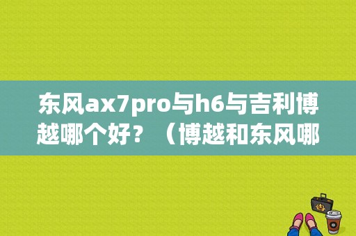 东风ax7pro与h6与吉利博越哪个好？（博越和东风哪个好）