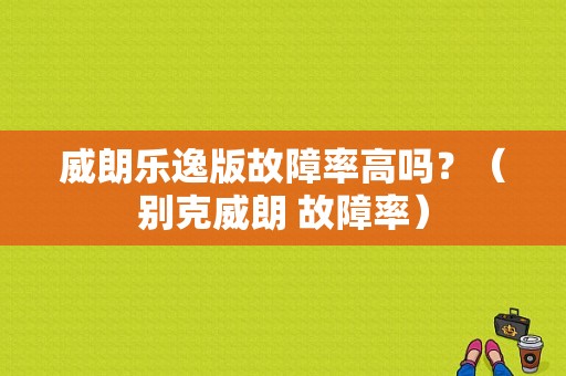 威朗乐逸版故障率高吗？（别克威朗 故障率）-图1