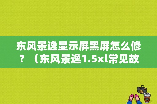 东风景逸显示屏黑屏怎么修？（东风景逸1.5xl常见故障）-图1