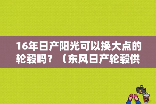 16年日产阳光可以换大点的轮毂吗？（东风日产轮毂供应商）-图1