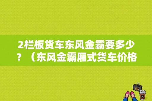 2栏板货车东风金霸要多少？（东风金霸厢式货车价格）-图1