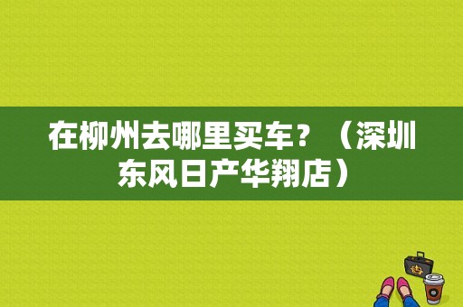 在柳州去哪里买车？（深圳东风日产华翔店）-图1