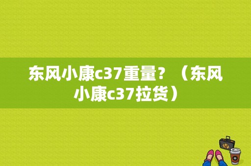 东风小康c37重量？（东风小康c37拉货）-图1