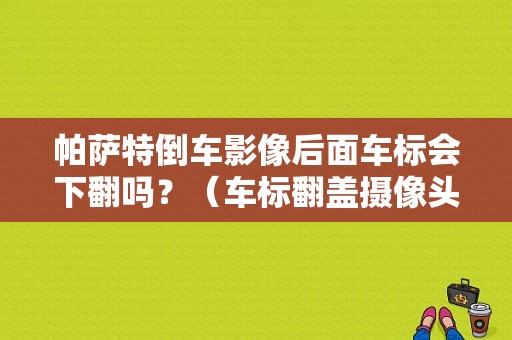 帕萨特倒车影像后面车标会下翻吗？（车标翻盖摄像头常见故障解决）-图1
