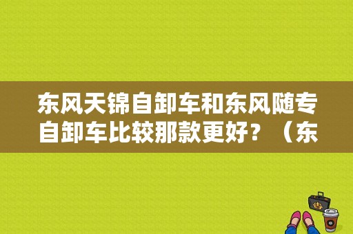 东风天锦自卸车和东风随专自卸车比较那款更好？（东风牌自卸汽车）-图1