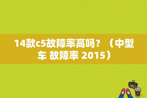 14款c5故障率高吗？（中型车 故障率 2015）-图1