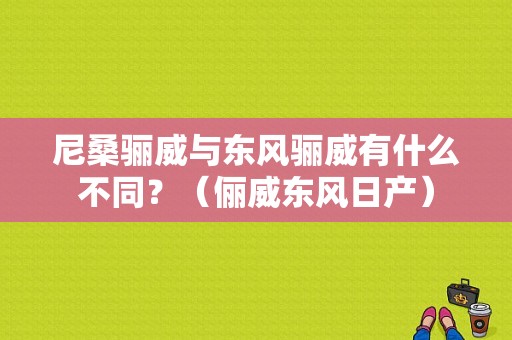 尼桑骊威与东风骊威有什么不同？（俪威东风日产）-图1
