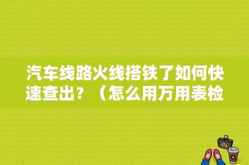 汽车线路火线搭铁了如何快速查出？（怎么用万用表检查车辆搭铁故障）-图1
