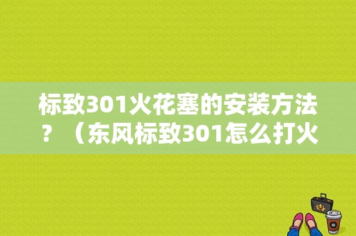 标致301火花塞的安装方法？（东风标致301怎么打火）-图1