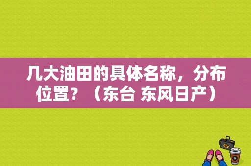 几大油田的具体名称，分布位置？（东台 东风日产）-图1
