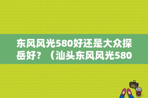 东风风光580好还是大众探岳好？（汕头东风风光580）-图1