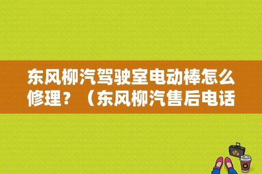 东风柳汽驾驶室电动棒怎么修理？（东风柳汽售后电话）-图1