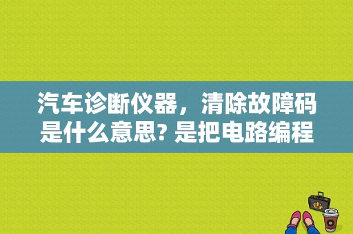 汽车诊断仪器，清除故障码是什么意思? 是把电路编程故障修复? 还是保持故障，屏蔽代码？（汽车电脑板里的故障记录消不了）-图1
