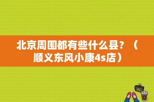 北京周围都有些什么县？（顺义东风小康4s店）