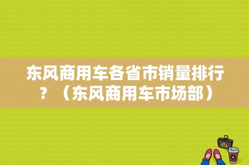 东风商用车各省市销量排行？（东风商用车市场部）-图1