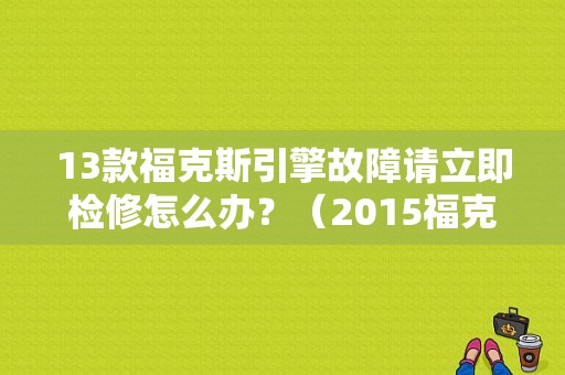 13款福克斯引擎故障请立即检修怎么办？（2015福克斯引擎故障怎么办）-图1