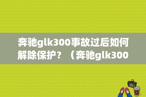 奔驰glk300事故过后如何解除保护？（奔驰glk300防护系统故障）-图1