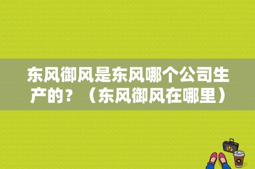 东风御风是东风哪个公司生产的？（东风御风在哪里）-图1