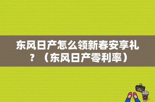 东风日产怎么领新春安享礼？（东风日产零利率）-图3