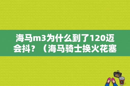海马m3为什么到了120迈会抖？（海马骑士换火花塞故障灯亮车抖）