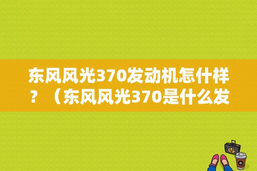 东风风光370发动机怎什样？（东风风光370是什么发动机）-图1
