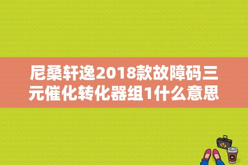 尼桑轩逸2018款故障码三元催化转化器组1什么意思啊？（日产轩逸左侧模块故障）-图1