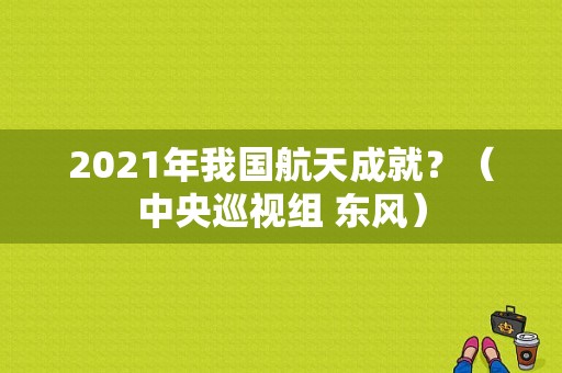 2021年我国航天成就？（中央巡视组 东风）-图1