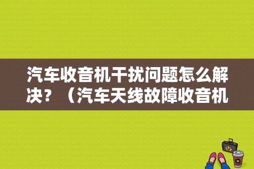 汽车收音机干扰问题怎么解决？（汽车天线故障收音机受干扰）-图1