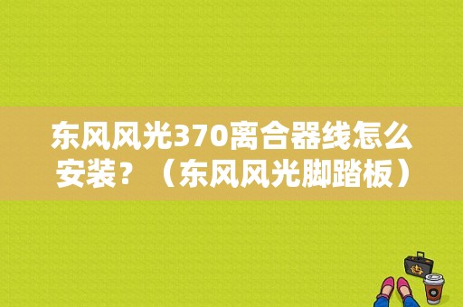 东风风光370离合器线怎么安装？（东风风光脚踏板）