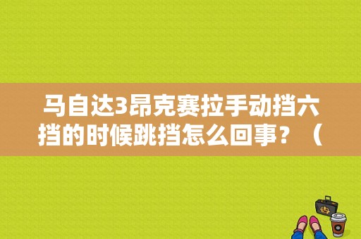 马自达3昂克赛拉手动挡六挡的时候跳挡怎么回事？（手动挡自己跳挡故障）-图1