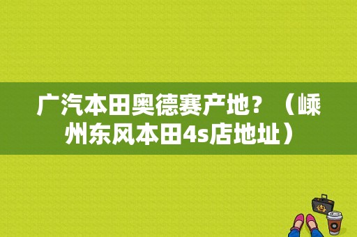广汽本田奥德赛产地？（嵊州东风本田4s店地址）