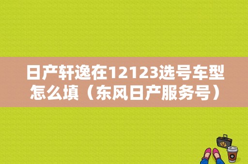 日产轩逸在12123选号车型怎么填（东风日产服务号）-图1