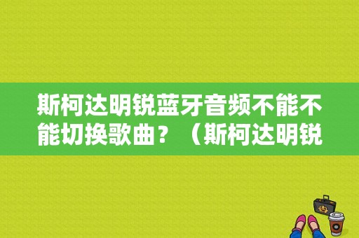 斯柯达明锐蓝牙音频不能不能切换歌曲？（斯柯达明锐蓝牙故障）-图1