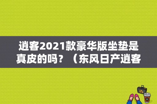 逍客2021款豪华版坐垫是真皮的吗？（东风日产逍客坐套）-图1