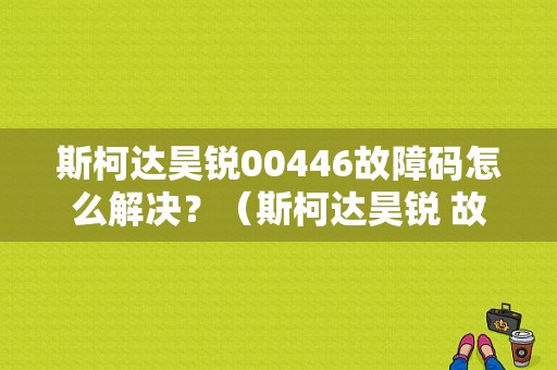 斯柯达昊锐00446故障码怎么解决？（斯柯达昊锐 故障图标及说明）-图1